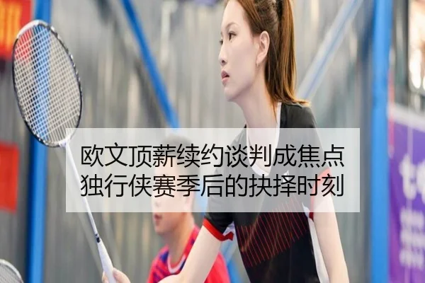 欧文顶薪续约谈判成焦点 独行侠赛季后的抉择时刻